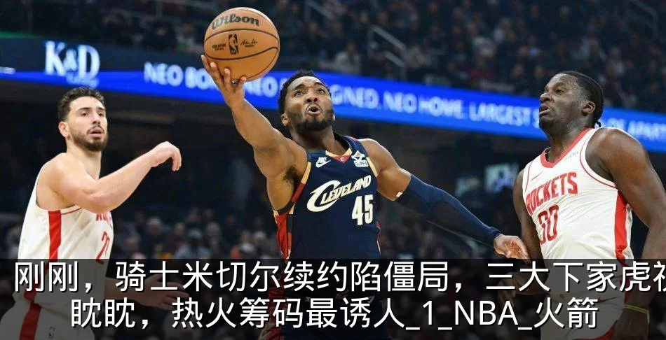 刚刚,骑士米切尔续约陷僵局,三大下家虎视眈眈,热火筹码最诱人_1_NBA_火箭