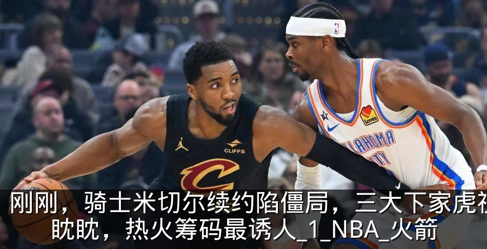 刚刚,骑士米切尔续约陷僵局,三大下家虎视眈眈,热火筹码最诱人_1_NBA_火箭