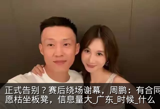 正式告别？赛后绕场谢幕，周鹏：有合同也不愿枯坐板凳，信息量大_广东_时候_什么