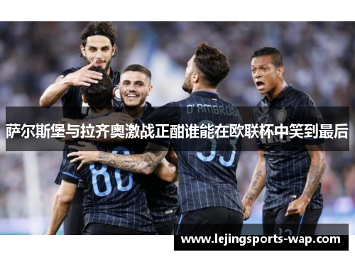 萨尔斯堡与拉齐奥激战正酣谁能在欧联杯中笑到最后